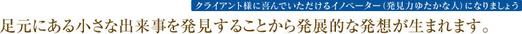 足元にある小さな出来事を発見することから発展的な発想が生まれます。
